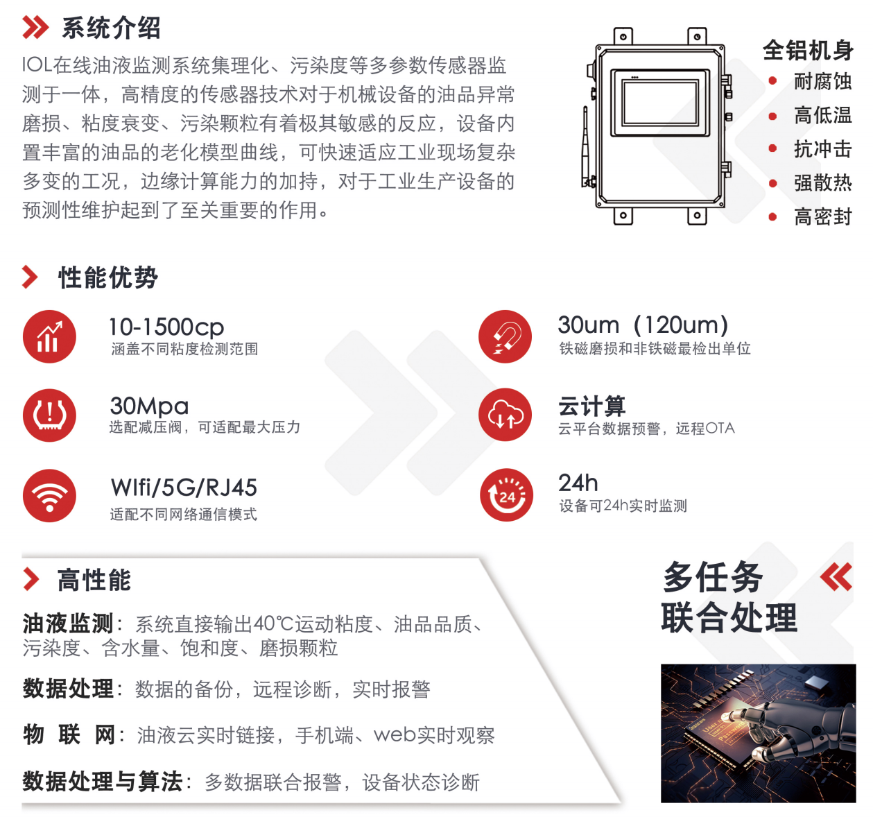 IOL在線油液監(jiān)測系統(tǒng)集理化、污染度等多參數(shù)傳感器監(jiān)測于一體，高精度的傳感器技術(shù)對于機(jī)械設(shè)備的油品異常磨損、粘度衰變、污染顆粒有著極其敏感的反應(yīng)，設(shè)備內(nèi)置豐富的油品的老化模型曲線，可快速適應(yīng)工業(yè)現(xiàn)場復(fù)雜多變的工況，邊緣計算能力的加持，對于工業(yè)生產(chǎn)設(shè)備的預(yù)測性維護(hù)起到了至關(guān)重要的作用。 應(yīng)用領(lǐng)域：鋼鐵化工液壓齒輪系統(tǒng)、風(fēng)機(jī)齒輪箱、盾構(gòu)機(jī)刀盤齒輪系統(tǒng)、盾構(gòu)機(jī)液壓系統(tǒng)、電力 汽輪機(jī)系統(tǒng)、煤炭皮帶機(jī)、乳化泵、水泥廠輥壓機(jī)、減速機(jī)、齒輪箱、港口起重機(jī)、抓船機(jī)等 適用油品：齒輪油、液壓油、透平油、柴機(jī)油、絕緣油