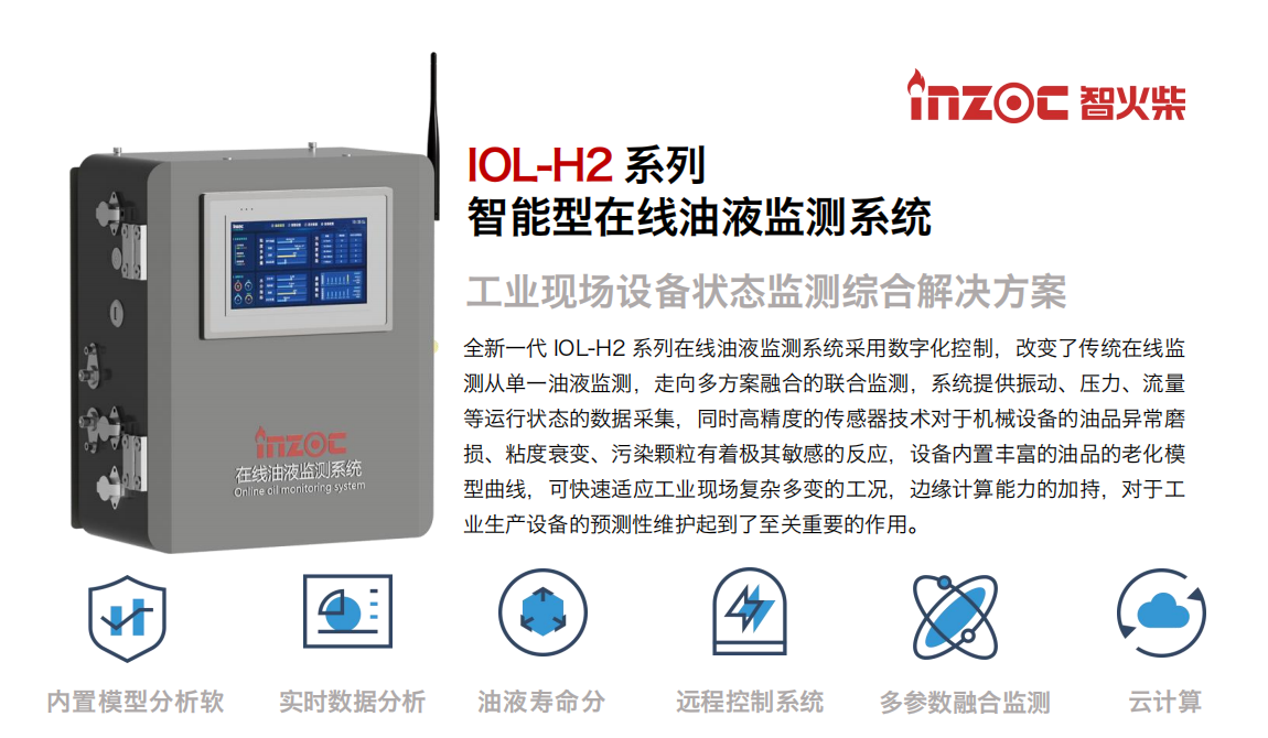 IOL-H2系列智能型在線油液監測系統-工業現場設備狀態監測綜合解決方案 全新一代 IOL-H2 系列在線油液監測系統采用數字化控制，改變了傳統在線監測從單一油液監測，走向多方案融合的聯合監測，系統提供振動、壓力、流量等運行狀態的數據采集，同時高精度的傳感器技術對于機械設備的油品異常磨損、粘度衰變、污染顆粒有著極其敏感的反應，設備內置豐富的油品的老化模型曲線，可快速適應工業現場復雜多變的工況，邊緣計算能力的加持，對于工業生產設備的預測性維護起到了至關重要的作用。 應用領域：鋼鐵冶金、石油化工、能源電力、水泥建材、大型機械、煤炭、盾構等。