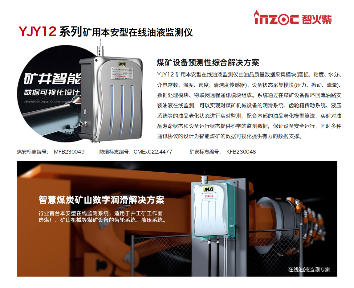 YJY12礦用本安型在線油液監(jiān)測系統(tǒng)由油品質(zhì)量數(shù)據(jù)采集模塊(磨損、粘度、水分、介電常數(shù)、溫度、密度、清潔度傳感器)、設(shè)備狀態(tài)采集模塊(壓力、振動(dòng)、流量)、數(shù)據(jù)處理模塊、物聯(lián)網(wǎng)遠(yuǎn)程通訊模塊組成。系統(tǒng)通過在煤礦設(shè)備循環(huán)回流油路安裝油液在線監(jiān)測，可以實(shí)現(xiàn)對煤礦機(jī)械設(shè)備的潤滑系統(tǒng)、齒輪箱傳動(dòng)系統(tǒng)、液壓系統(tǒng)等的油品老化狀態(tài)進(jìn)行實(shí)時(shí)監(jiān)測，配合內(nèi)部的油品老化模型算法，實(shí)時(shí)對油品壽命狀態(tài)和設(shè)備運(yùn)行狀態(tài)提供科學(xué)的監(jiān)測數(shù)據(jù)，保證設(shè)備安全運(yùn)行，同時(shí)多種通訊協(xié)議的設(shè)計(jì)為智能煤礦的數(shù)據(jù)可視化提供有力的數(shù)據(jù)支撐。