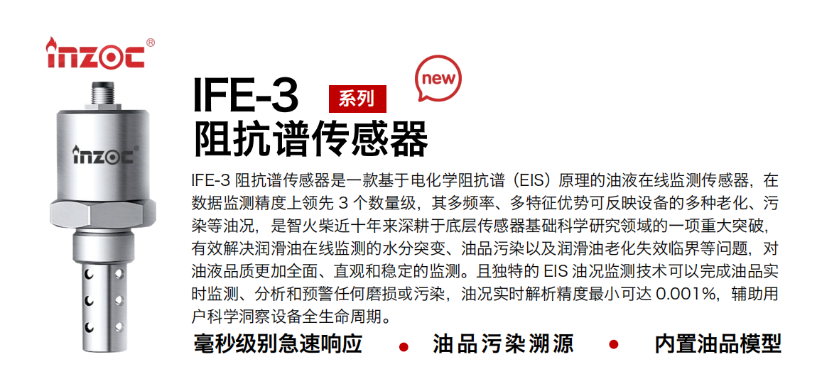 IFE-3阻抗譜傳感器是一款基于電化學阻抗譜（EIS）原理的油液在線監測傳感器，在數據監測精度上領先 3 個數量級，其多頻率、多特征優勢可反映設備的多種老化、污染等油況，是智火柴近十年來深耕于底層傳感器基礎科學研究領域的一項重大突破，有效解決潤滑油在線監測的水分突變、油品污染以及潤滑油老化失效臨界等問題，對油液品質更加全面、直觀和穩定的監測。且獨特的 EIS 油況監測技術可以完成油品實時監測、分析和預警任何磨損或污染，油況實時解析精度最小可達 0.001%，輔助用戶科學洞察設備全生命周期。 行業：鋼鐵冶金/石油化工/能源電力/水泥建材/大型機械/地下挖掘等 油品：齒輪油/液壓油/透平油/柴機油/絕緣油等