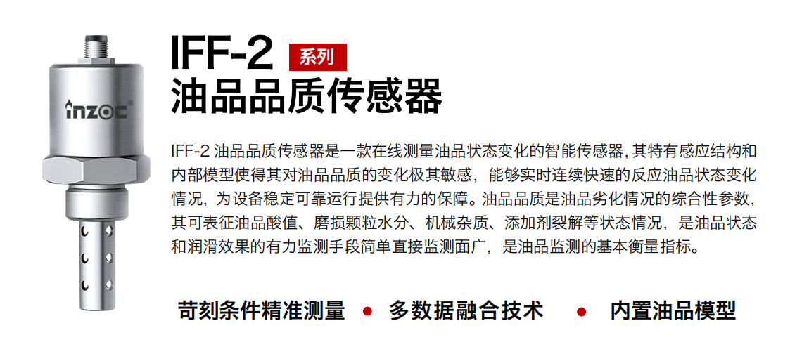 IFF-2油品品質傳感器是一款在線測量油品狀態(tài)變化的智能傳感器，其特有感應結構和內部模型使得其對油品品質的變化極其敏感，能夠實時連續(xù)快速的反應油品狀態(tài)變化情況，為設備穩(wěn)定可靠運行提供有力的保障。油品品質是油品劣化情況的綜合性參數，其可表征油品酸值、磨損顆粒水分、機械雜質、添加劑裂解等狀態(tài)情況，是油品狀態(tài)和潤滑效果的有力監(jiān)測手段簡單直接監(jiān)測面廣，是油品監(jiān)測的基本衡量指標。 行業(yè)：鋼鐵冶金/石油化工/能源電力/水泥建材/大型機械/煤炭采礦/地下挖掘等 油品：潤滑油/齒輪油/液壓油/透平油/渦輪機油等