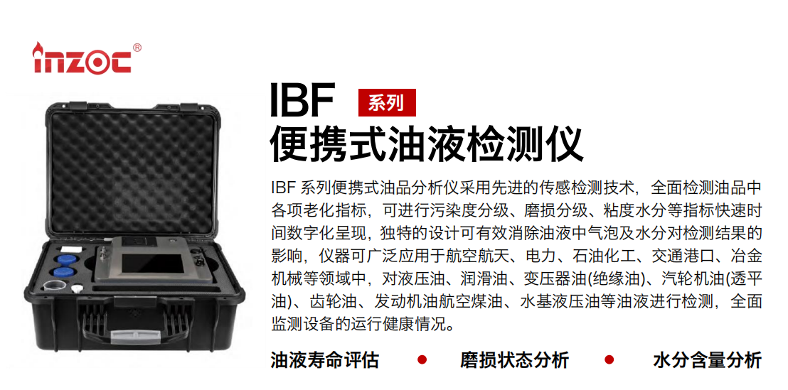 IBF 系列便攜式油品分析儀采用先進的傳感檢測技術，全面檢測油品中各項老化指標，可進行污染度分級、磨損分級、粘度水分等指標快速時間數字化呈現，獨特的設計可有效消除油液中氣泡及水分對檢測結果的影響，儀器可廣泛應用于航空航天、電力、石油化工、交通港口、冶金機械等領域中，對液壓油、潤滑油、變壓器油(絕緣油)、汽輪機油(透平油)、齒輪油、發動機油航空煤油、水基液壓油等油液進行檢測，全面監測設備的運行健康情況。 行業：鋼鐵、石化、盾構、電力、風電、大型設備、實驗室 油品：液壓油、透平油、柴機油、齒輪油、變壓器油
