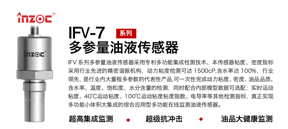 IFV 系列多參量油液傳感器采用專利多功能集成檢測技術(shù)、本傳感器粘度、密度指標(biāo)采用行業(yè)先進(jìn)的精密諧振機(jī)構(gòu)，動力粘度檢測可達(dá) 1500cP,含水率達(dá) 100%，行業(yè)領(lǐng)先，是行業(yè)內(nèi)大量程多參數(shù)的代表性產(chǎn)品,可一次性完成動力粘度、密度、油品品質(zhì)、含水率、溫度、飽和度、水分含量的檢測，同時配合內(nèi)部模型數(shù)據(jù)可選配：實時運動粘度、40℃運動粘度、100℃運動粘度粘度指數(shù)、電導(dǎo)率等其他檢測指標(biāo)，真正實現(xiàn)多功能小體積大集成的綜合應(yīng)用型多功能在線監(jiān)測油液傳感器。 行業(yè)：鋼鐵冶金/石油化工/能源電力/水泥建材/大型機(jī)械/地下挖掘等 油品：齒輪油/液壓油/透平油/柴機(jī)油/絕緣油等