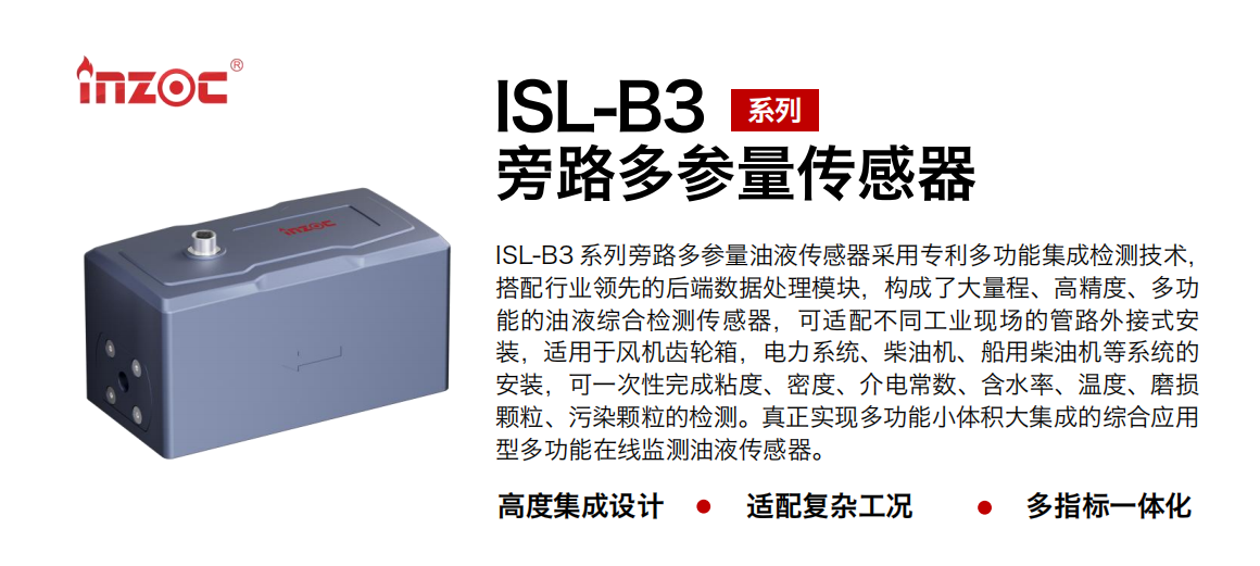 ISL-B3 系列旁路多參量油液傳感器采用專利多功能集成檢測技術，搭配行業領先的后端數據處理模塊，構成了大量程、高精度、多功能的油液綜合檢測傳感器，可適配不同工業現場的管路外接式安裝，適用于風機齒輪箱，電力系統、柴油機、船用柴油機等系統的安裝，可一次性完成粘度、密度、介電常數、含水率、溫度、磨損顆粒、污染顆粒的檢測。真正實現多功能小體積大集成的綜合應用型多功能在線監測油液傳感器。 行業：鋼鐵、石化、盾構、電力、風電、大型設備、OEM 等 油品：齒輪油、液壓油、透平油、柴機油等